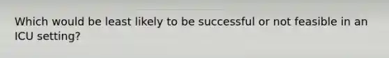 Which would be least likely to be successful or not feasible in an ICU setting?