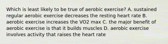 Which is least likely to be true of aerobic exercise? A. sustained regular aerobic exercise decreases the resting heart rate B. aerobic exercise increases the VO2 max C. the major benefit of aerobic exercise is that it builds muscles D. aerobic exercise involves activity that raises the heart rate