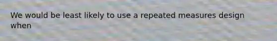 We would be least likely to use a repeated measures design when