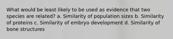 What would be least likely to be used as evidence that two species are related? a. Similarity of population sizes b. Similarity of proteins c. Similarity of embryo development d. Similarity of bone structures