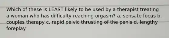 Which of these is LEAST likely to be used by a therapist treating a woman who has difficulty reaching orgasm? a. sensate focus b. couples therapy c. rapid pelvic thrusting of the penis d. lengthy foreplay