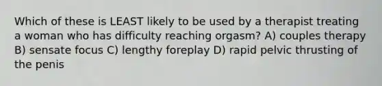 Which of these is LEAST likely to be used by a therapist treating a woman who has difficulty reaching orgasm? A) couples therapy B) sensate focus C) lengthy foreplay D) rapid pelvic thrusting of the penis