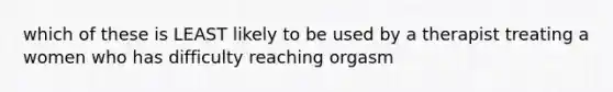 which of these is LEAST likely to be used by a therapist treating a women who has difficulty reaching orgasm