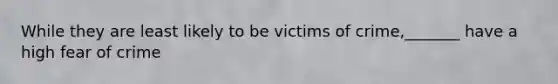 While they are least likely to be victims of crime,_______ have a high fear of crime