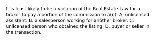 It is least likely to be a violation of the Real Estate Law for a broker to pay a portion of the commission to a(n): A. unlicensed assistant. B. a salesperson working for another broker. C. unlicensed person who obtained the listing. D. buyer or seller in the transaction.