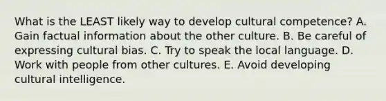 What is the LEAST likely way to develop cultural​ competence? A. Gain factual information about the other culture. B. Be careful of expressing cultural bias. C. Try to speak the local language. D. Work with people from other cultures. E. Avoid developing cultural intelligence.