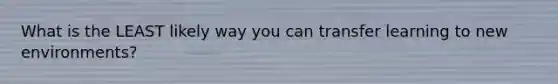 What is the LEAST likely way you can transfer learning to new environments?