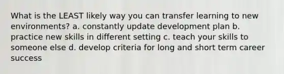 What is the LEAST likely way you can transfer learning to new environments? a. constantly update development plan b. practice new skills in different setting c. teach your skills to someone else d. develop criteria for long and short term career success