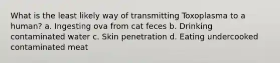 What is the least likely way of transmitting Toxoplasma to a human? a. Ingesting ova from cat feces b. Drinking contaminated water c. Skin penetration d. Eating undercooked contaminated meat