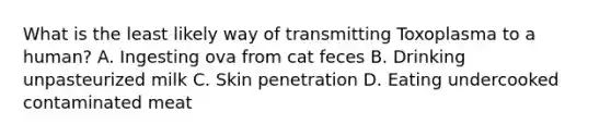 What is the least likely way of transmitting Toxoplasma to a human? A. Ingesting ova from cat feces B. Drinking unpasteurized milk C. Skin penetration D. Eating undercooked contaminated meat