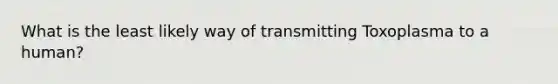 What is the least likely way of transmitting Toxoplasma to a human?