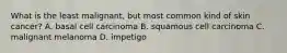 What is the least malignant, but most common kind of skin cancer? A. basal cell carcinoma B. squamous cell carcinoma C. malignant melanoma D. impetigo