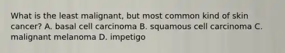 What is the least malignant, but most common kind of skin cancer? A. basal cell carcinoma B. squamous cell carcinoma C. malignant melanoma D. impetigo