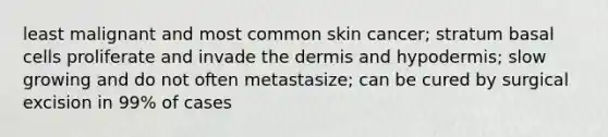 least malignant and most common skin cancer; stratum basal cells proliferate and invade the dermis and hypodermis; slow growing and do not often metastasize; can be cured by surgical excision in 99% of cases