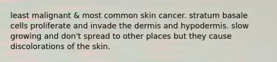 least malignant & most common skin cancer. stratum basale cells proliferate and invade the dermis and hypodermis. slow growing and don't spread to other places but they cause discolorations of the skin.