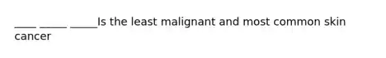 ____ _____ _____Is the least malignant and most common skin cancer