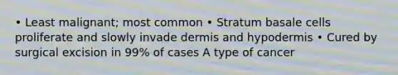 • Least malignant; most common • Stratum basale cells proliferate and slowly invade dermis and hypodermis • Cured by surgical excision in 99% of cases A type of cancer