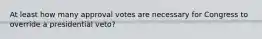 At least how many approval votes are necessary for Congress to override a presidential veto?