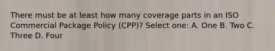 There must be at least how many coverage parts in an ISO Commercial Package Policy (CPP)? Select one: A. One B. Two C. Three D. Four