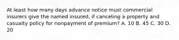 At least how many days advance notice must commercial insurers give the named insured, if canceling a property and casualty policy for nonpayment of premium? A. 10 B. 45 C. 30 D. 20