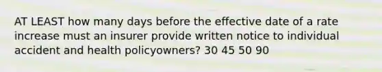 AT LEAST how many days before the effective date of a rate increase must an insurer provide written notice to individual accident and health policyowners? 30 45 50 90