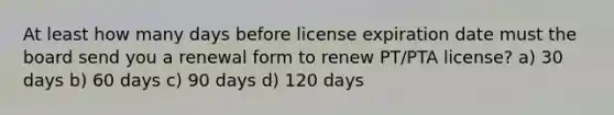 At least how many days before license expiration date must the board send you a renewal form to renew PT/PTA license? a) 30 days b) 60 days c) 90 days d) 120 days