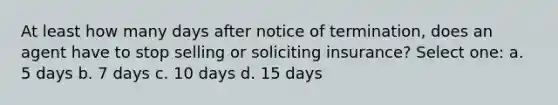 At least how many days after notice of termination, does an agent have to stop selling or soliciting insurance? Select one: a. 5 days b. 7 days c. 10 days d. 15 days