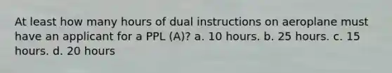 At least how many hours of dual instructions on aeroplane must have an applicant for a PPL (A)? a. 10 hours. b. 25 hours. c. 15 hours. d. 20 hours