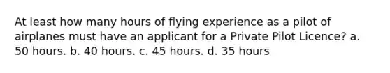 At least how many hours of flying experience as a pilot of airplanes must have an applicant for a Private Pilot Licence? a. 50 hours. b. 40 hours. c. 45 hours. d. 35 hours