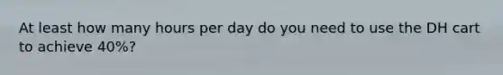 At least how many hours per day do you need to use the DH cart to achieve 40%?