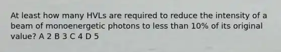 At least how many HVLs are required to reduce the intensity of a beam of monoenergetic photons to <a href='https://www.questionai.com/knowledge/k7BtlYpAMX-less-than' class='anchor-knowledge'>less than</a> 10% of its original value? A 2 B 3 C 4 D 5