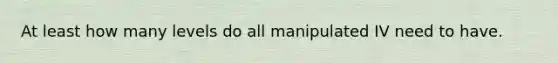 At least how many levels do all manipulated IV need to have.