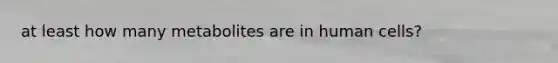 at least how many metabolites are in human cells?