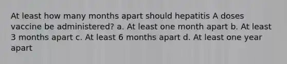 At least how many months apart should hepatitis A doses vaccine be administered? a. At least one month apart b. At least 3 months apart c. At least 6 months apart d. At least one year apart