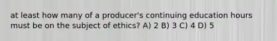 at least how many of a producer's continuing education hours must be on the subject of ethics? A) 2 B) 3 C) 4 D) 5