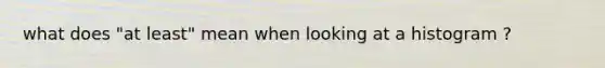 what does "at least" mean when looking at a histogram ?