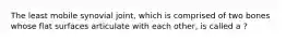 The least mobile synovial joint, which is comprised of two bones whose flat surfaces articulate with each other, is called a ?