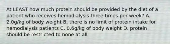 At LEAST how much protein should be provided by the diet of a patient who receives hemodialysis three times per week? A. 2.0g/kg of body weight B. there is no limit of protein intake for hemodialysis patients C. 0.6g/kg of body weight D. protein should be restricted to none at all