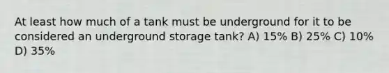 At least how much of a tank must be underground for it to be considered an underground storage tank? A) 15% B) 25% C) 10% D) 35%