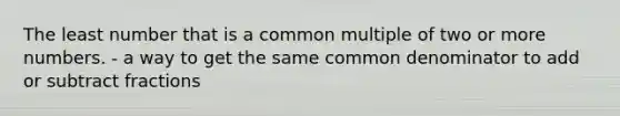 The least number that is a common multiple of two or more numbers. - a way to get the same common denominator to add or subtract fractions
