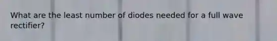 What are the least number of diodes needed for a full wave rectifier?