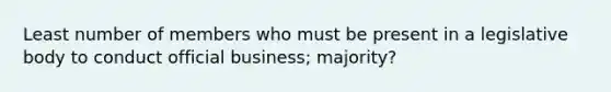 Least number of members who must be present in a legislative body to conduct official business; majority?