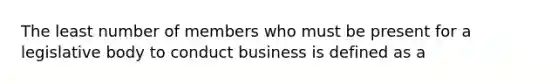 The least number of members who must be present for a legislative body to conduct business is defined as a