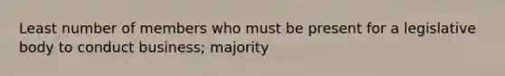 Least number of members who must be present for a legislative body to conduct business; majority