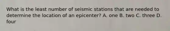 What is the least number of seismic stations that are needed to determine the location of an epicenter? A. one B. two C. three D. four