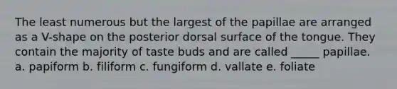 The least numerous but the largest of the papillae are arranged as a V-shape on the posterior dorsal surface of the tongue. They contain the majority of taste buds and are called _____ papillae. a. papiform b. filiform c. fungiform d. vallate e. foliate