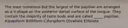 The least numerous but the largest of the papillae are arranged as a V-shape on the posterior dorsal surface of the tongue. They contain the majority of taste buds and are called _____ papillae. A)papiform B)filiform C)fungiform D)vallate E)foliate