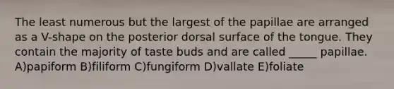 The least numerous but the largest of the papillae are arranged as a V-shape on the posterior dorsal surface of the tongue. They contain the majority of taste buds and are called _____ papillae. A)papiform B)filiform C)fungiform D)vallate E)foliate