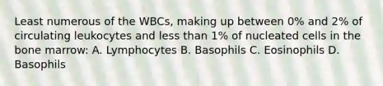 Least numerous of the WBCs, making up between 0% and 2% of circulating leukocytes and less than 1% of nucleated cells in the bone marrow: A. Lymphocytes B. Basophils C. Eosinophils D. Basophils