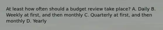 At least how often should a budget review take place? A. Daily B. Weekly at first, and then monthly C. Quarterly at first, and then monthly D. Yearly